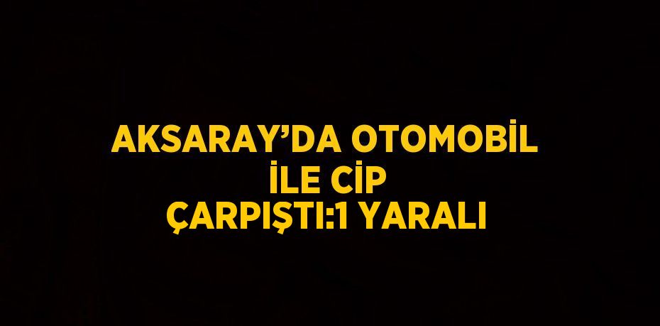 AKSARAY’DA OTOMOBİL İLE CİP ÇARPIŞTI:1 YARALI