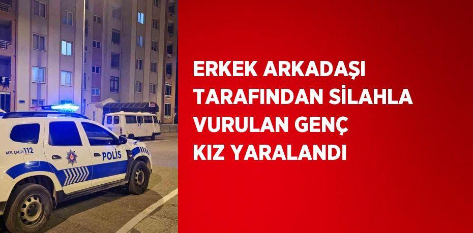 ERKEK ARKADAŞI TARAFINDAN SİLAHLA VURULAN GENÇ KIZ YARALANDI