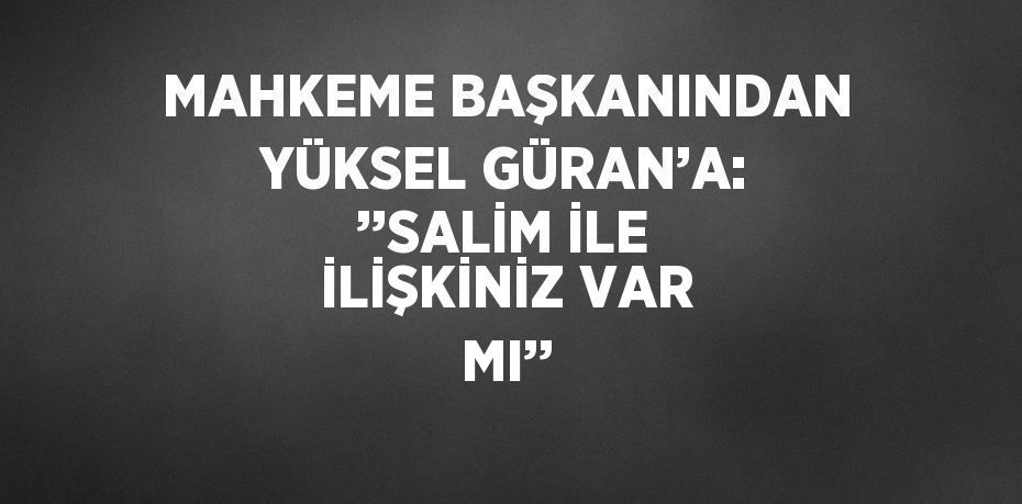 MAHKEME BAŞKANINDAN YÜKSEL GÜRAN’A: ’’SALİM İLE İLİŞKİNİZ VAR MI’’