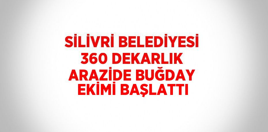 SİLİVRİ BELEDİYESİ 360 DEKARLIK ARAZİDE BUĞDAY EKİMİ BAŞLATTI