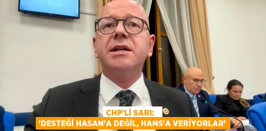 CHP’Lİ SARI:   “DESTEĞİ HASAN'A DEĞİL, HANS'A VERİYORLAR”