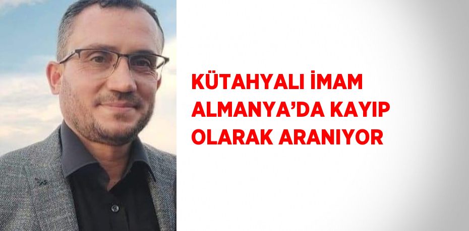 KÜTAHYALI İMAM ALMANYA’DA KAYIP OLARAK ARANIYOR