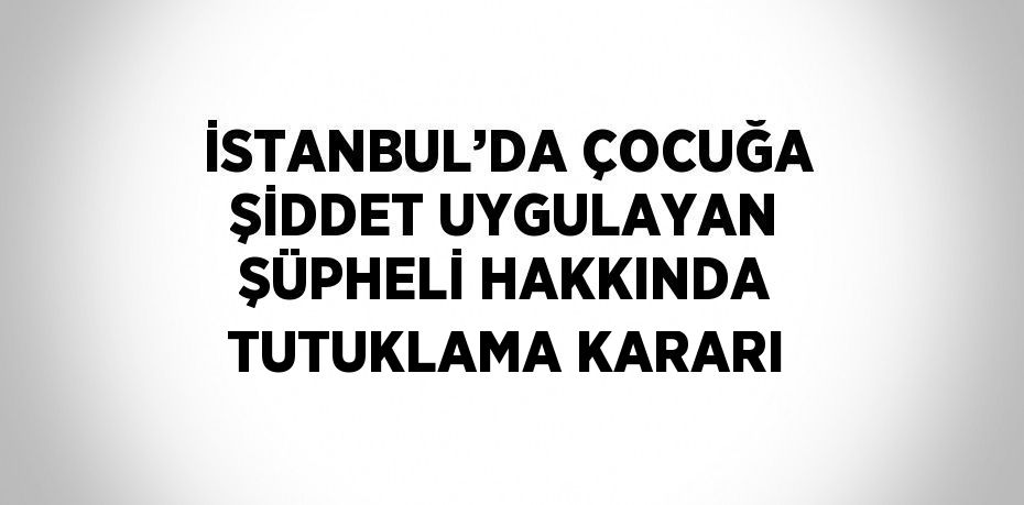 İSTANBUL’DA ÇOCUĞA ŞİDDET UYGULAYAN ŞÜPHELİ HAKKINDA TUTUKLAMA KARARI