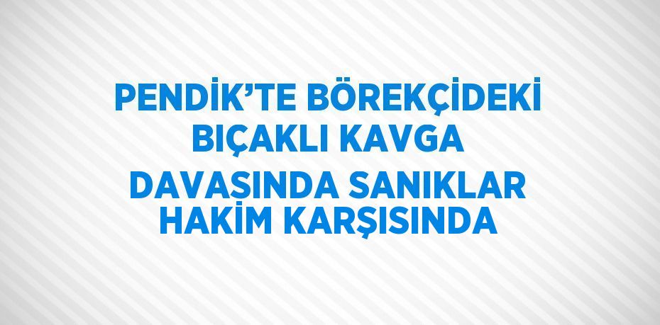 PENDİK’TE BÖREKÇİDEKİ BIÇAKLI KAVGA DAVASINDA SANIKLAR HAKİM KARŞISINDA