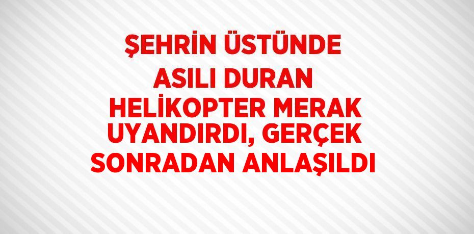 ŞEHRİN ÜSTÜNDE ASILI DURAN HELİKOPTER MERAK UYANDIRDI, GERÇEK SONRADAN ANLAŞILDI