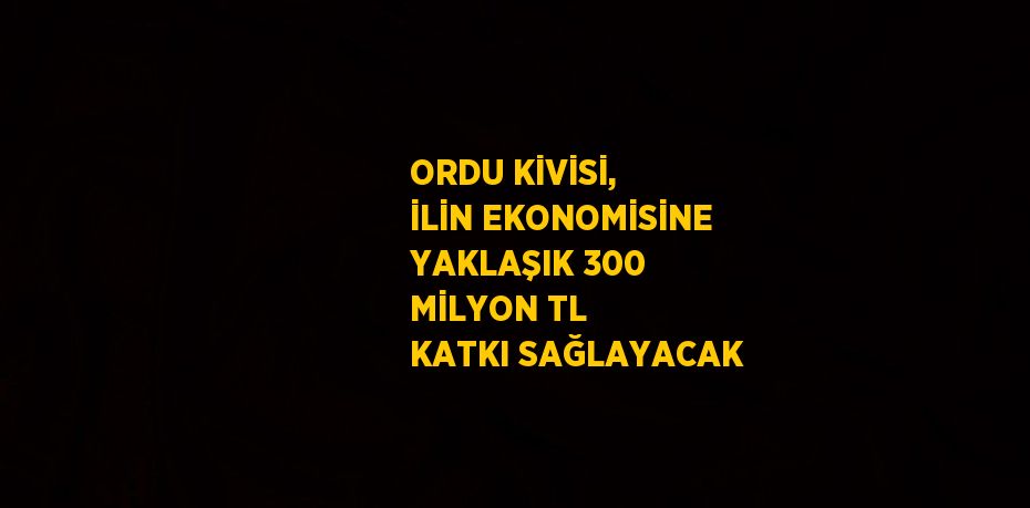 ORDU KİVİSİ, İLİN EKONOMİSİNE YAKLAŞIK 300 MİLYON TL KATKI SAĞLAYACAK