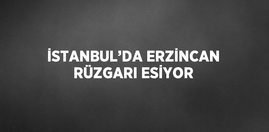 İSTANBUL’DA ERZİNCAN RÜZGARI ESİYOR