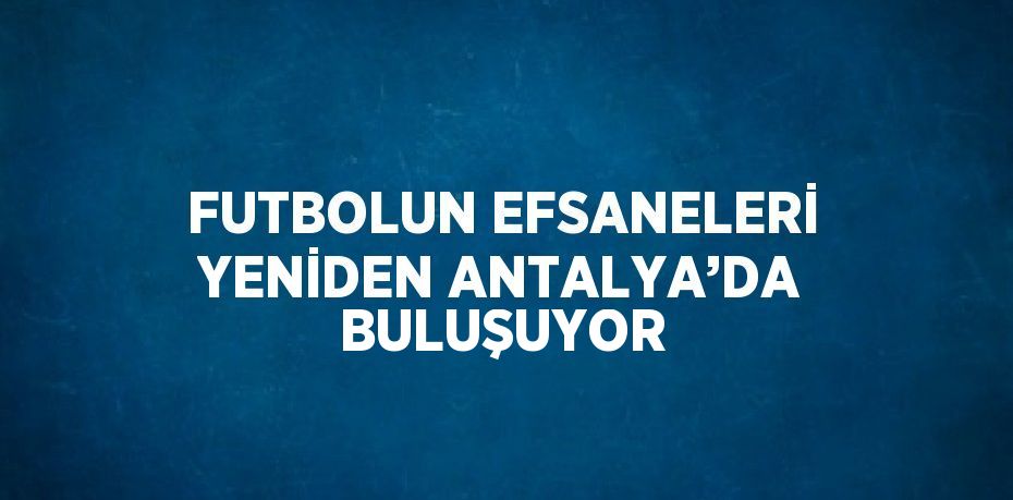 FUTBOLUN EFSANELERİ YENİDEN ANTALYA’DA BULUŞUYOR