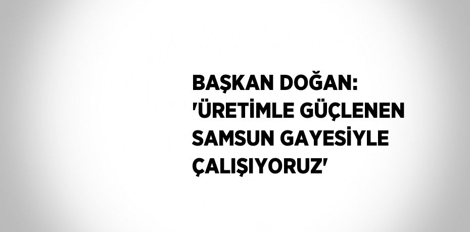 BAŞKAN DOĞAN: 'ÜRETİMLE GÜÇLENEN SAMSUN GAYESİYLE ÇALIŞIYORUZ'