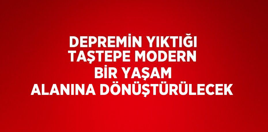 DEPREMİN YIKTIĞI TAŞTEPE MODERN BİR YAŞAM ALANINA DÖNÜŞTÜRÜLECEK