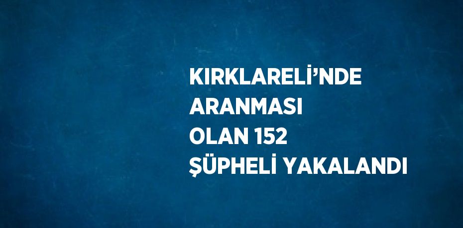 KIRKLARELİ’NDE ARANMASI OLAN 152 ŞÜPHELİ YAKALANDI