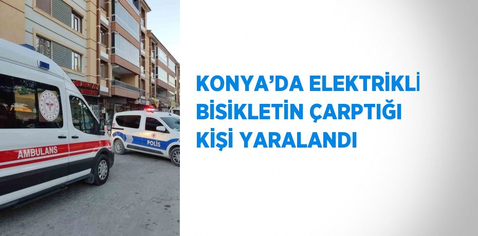 KONYA’DA ELEKTRİKLİ BİSİKLETİN ÇARPTIĞI KİŞİ YARALANDI