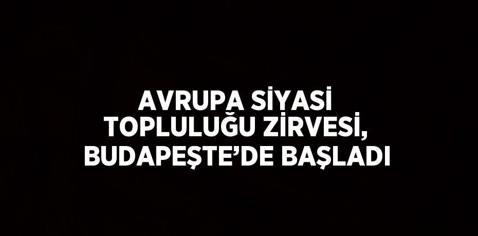 AVRUPA SİYASİ TOPLULUĞU ZİRVESİ, BUDAPEŞTE’DE BAŞLADI