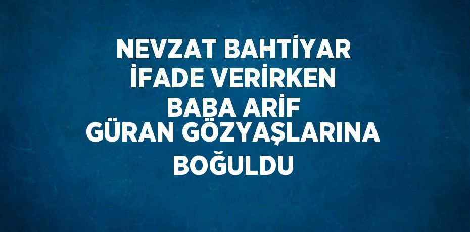 NEVZAT BAHTİYAR İFADE VERİRKEN BABA ARİF GÜRAN GÖZYAŞLARINA BOĞULDU