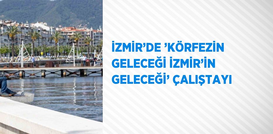 İZMİR’DE ’KÖRFEZİN GELECEĞİ İZMİR’İN GELECEĞİ’ ÇALIŞTAYI