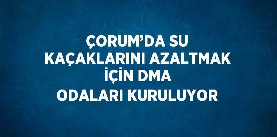 ÇORUM’DA SU KAÇAKLARINI AZALTMAK İÇİN DMA ODALARI KURULUYOR