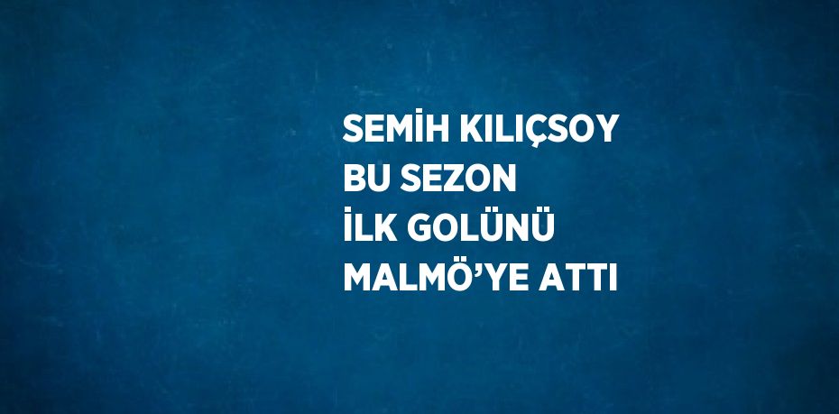 SEMİH KILIÇSOY BU SEZON İLK GOLÜNÜ MALMÖ’YE ATTI