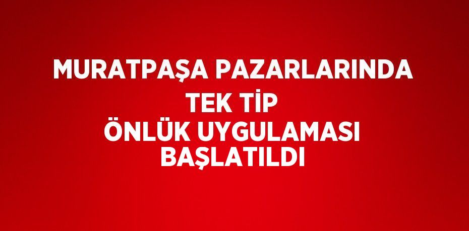 MURATPAŞA PAZARLARINDA TEK TİP ÖNLÜK UYGULAMASI BAŞLATILDI