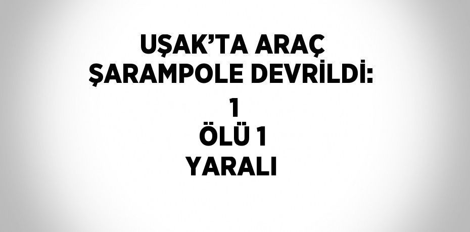 UŞAK’TA ARAÇ ŞARAMPOLE DEVRİLDİ:  1 ÖLÜ 1 YARALI