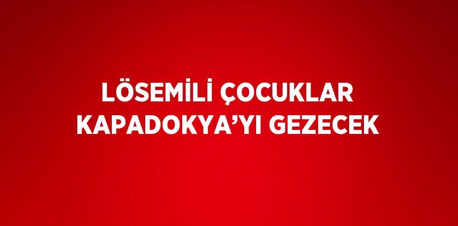 LÖSEMİLİ ÇOCUKLAR KAPADOKYA’YI GEZECEK