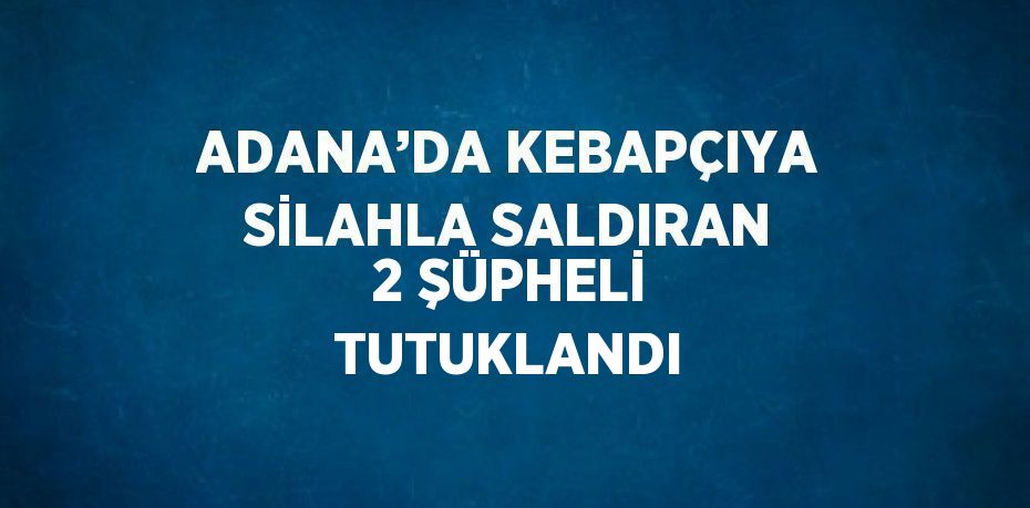 ADANA’DA KEBAPÇIYA SİLAHLA SALDIRAN 2 ŞÜPHELİ TUTUKLANDI