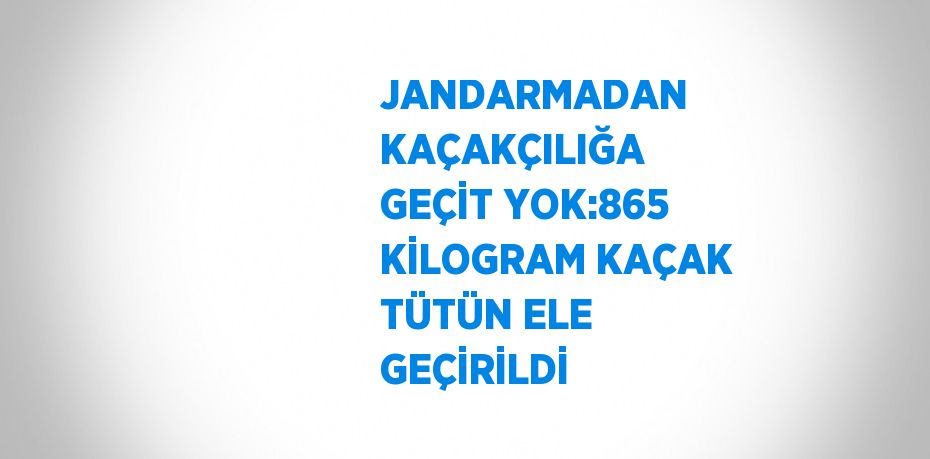 JANDARMADAN KAÇAKÇILIĞA GEÇİT YOK:865 KİLOGRAM KAÇAK TÜTÜN ELE GEÇİRİLDİ