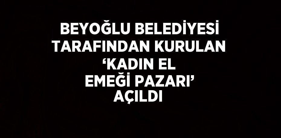 BEYOĞLU BELEDİYESİ TARAFINDAN KURULAN ‘KADIN EL EMEĞİ PAZARI’ AÇILDI