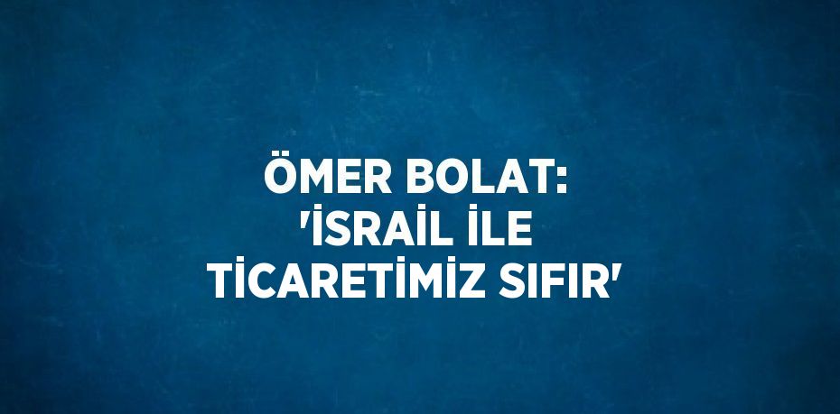 ÖMER BOLAT: 'İSRAİL İLE TİCARETİMİZ SIFIR'