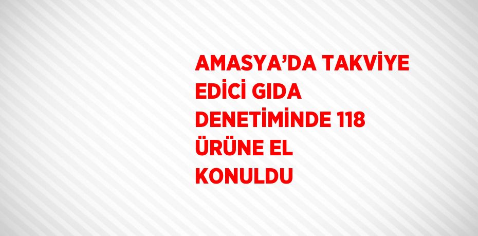 AMASYA’DA TAKVİYE EDİCİ GIDA DENETİMİNDE 118 ÜRÜNE EL KONULDU