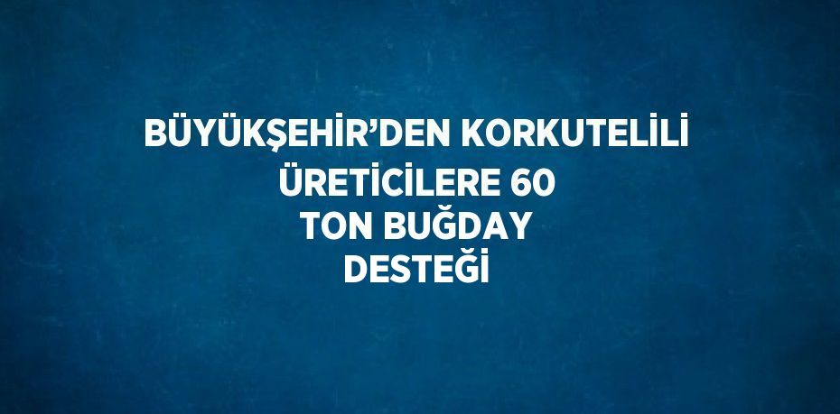 BÜYÜKŞEHİR’DEN KORKUTELİLİ ÜRETİCİLERE 60 TON BUĞDAY DESTEĞİ