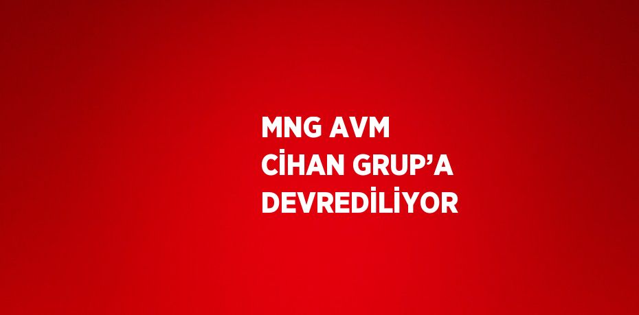 MNG AVM CİHAN GRUP’A DEVREDİLİYOR