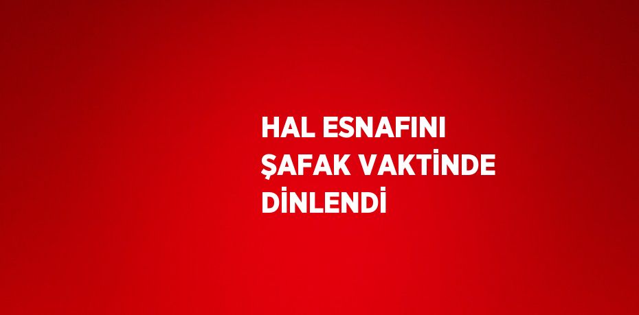 HAL ESNAFINI ŞAFAK VAKTİNDE DİNLENDİ