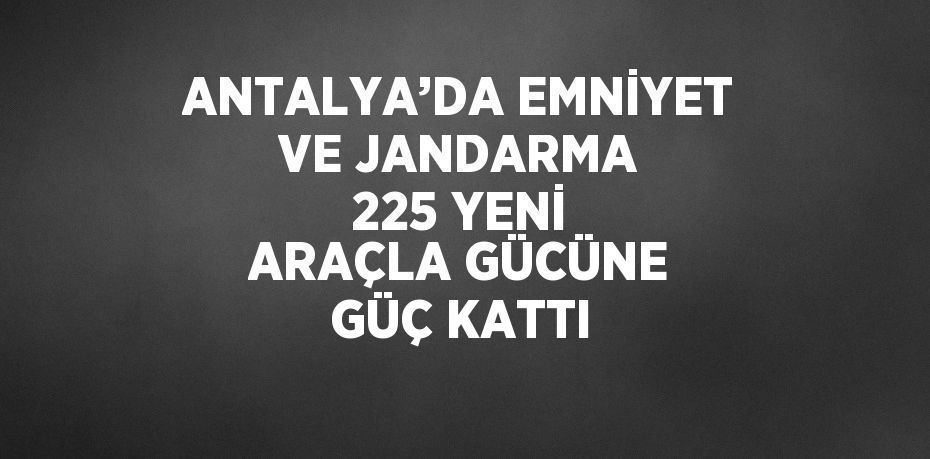 ANTALYA’DA EMNİYET VE JANDARMA 225 YENİ ARAÇLA GÜCÜNE GÜÇ KATTI