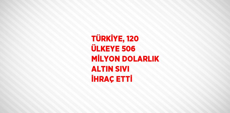 TÜRKİYE, 120 ÜLKEYE 506 MİLYON DOLARLIK ALTIN SIVI İHRAÇ ETTİ