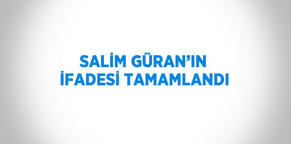 SALİM GÜRAN’IN İFADESİ TAMAMLANDI