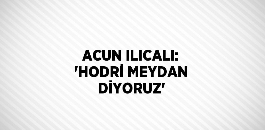 ACUN ILICALI: 'HODRİ MEYDAN DİYORUZ'