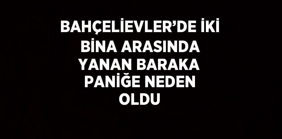 BAHÇELİEVLER’DE İKİ BİNA ARASINDA YANAN BARAKA PANİĞE NEDEN OLDU