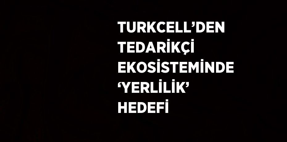 TURKCELL’DEN TEDARİKÇİ EKOSİSTEMİNDE ‘YERLİLİK’ HEDEFİ