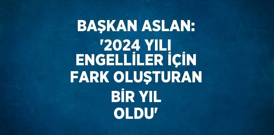 BAŞKAN ASLAN: '2024 YILI ENGELLİLER İÇİN FARK OLUŞTURAN BİR YIL OLDU'