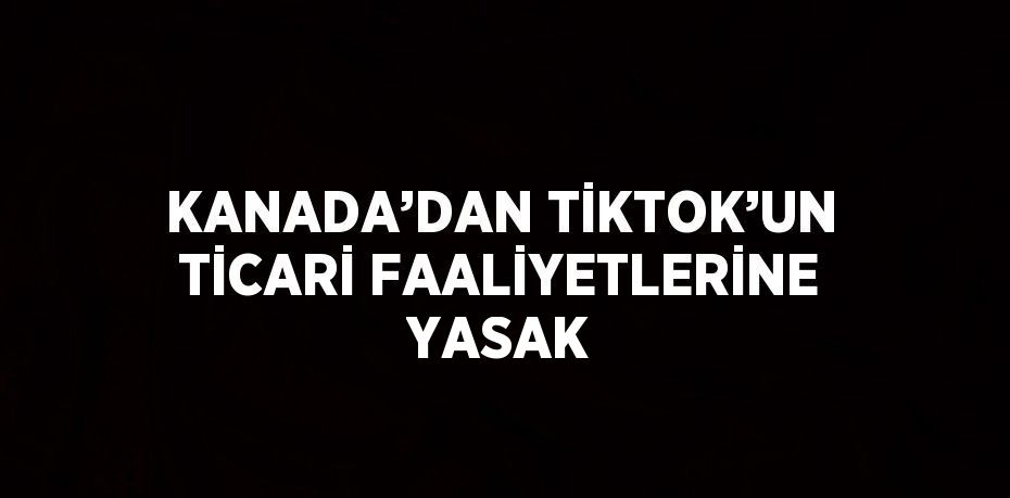 KANADA’DAN TİKTOK’UN TİCARİ FAALİYETLERİNE YASAK