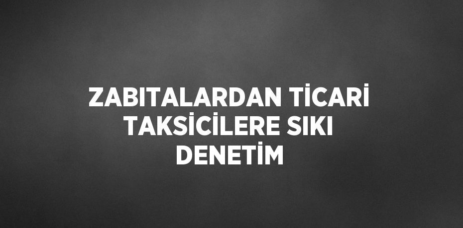 ZABITALARDAN TİCARİ TAKSİCİLERE SIKI DENETİM