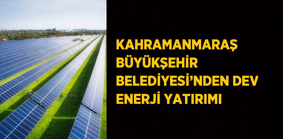 KAHRAMANMARAŞ BÜYÜKŞEHİR BELEDİYESİ’NDEN DEV ENERJİ YATIRIMI