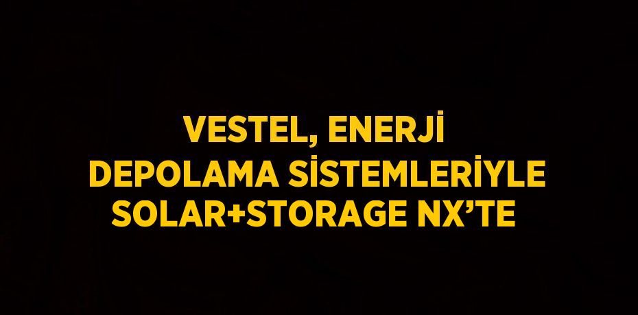 VESTEL, ENERJİ DEPOLAMA SİSTEMLERİYLE SOLAR+STORAGE NX’TE