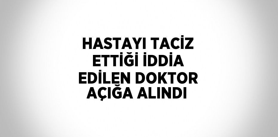 HASTAYI TACİZ ETTİĞİ İDDİA EDİLEN DOKTOR AÇIĞA ALINDI