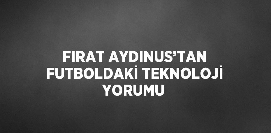 FIRAT AYDINUS’TAN FUTBOLDAKİ TEKNOLOJİ YORUMU