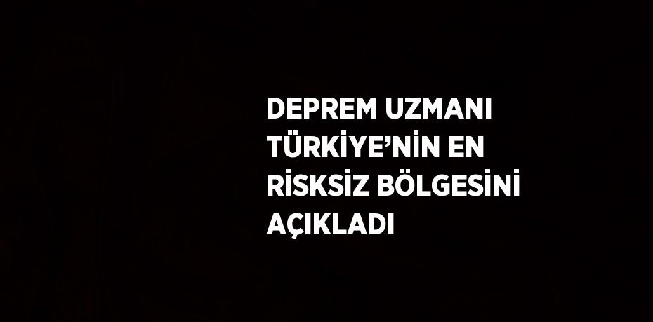 DEPREM UZMANI TÜRKİYE’NİN EN RİSKSİZ BÖLGESİNİ AÇIKLADI