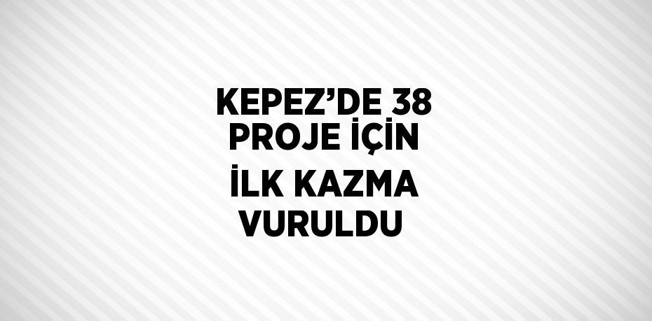 KEPEZ’DE 38 PROJE İÇİN İLK KAZMA VURULDU