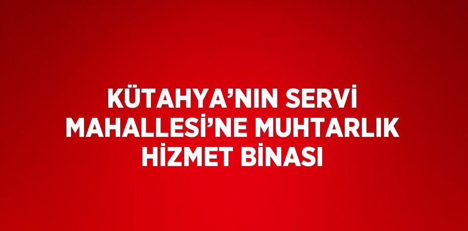 KÜTAHYA’NIN SERVİ MAHALLESİ’NE MUHTARLIK HİZMET BİNASI