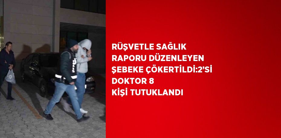 RÜŞVETLE SAĞLIK RAPORU DÜZENLEYEN ŞEBEKE ÇÖKERTİLDİ:2’Sİ DOKTOR 8 KİŞİ TUTUKLANDI