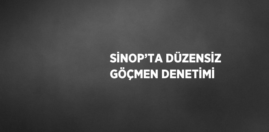 SİNOP’TA DÜZENSİZ GÖÇMEN DENETİMİ